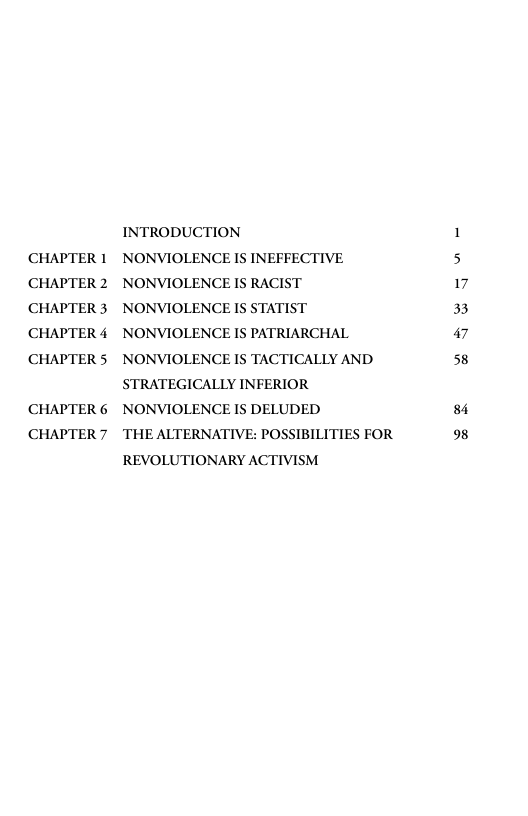CHAPTER 1 CHAPTER 2 CHAPTER 3 CHAPTER 4 CHAPTER 5  CHAPTER 6 CHAPTER 7  INTRODUCTION NONVIOLENCE IS INEFFECTIVE NONVIOLENCE IS RACIST NONVIOLENCE IS STATIST NONVIOLENCE IS PATRIARCHAL NONVIOLENCE IS TACTICALLY AND STRATEGICALLY INFERIOR NONVIOLENCE IS DELUDED  THE ALTERNATIVE: POSSIBILITIES FOR REVOLUTIONARY ACTIVISM  17 33 47 58  84 98 